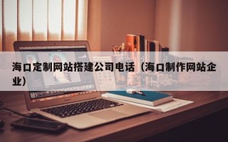 临夏海口定制网站搭建公司电话（海口制作网站企业）